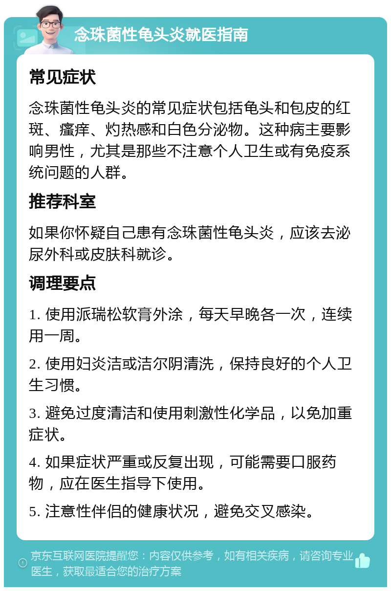 念珠菌性龟头炎就医指南 常见症状 念珠菌性龟头炎的常见症状包括龟头和包皮的红斑、瘙痒、灼热感和白色分泌物。这种病主要影响男性，尤其是那些不注意个人卫生或有免疫系统问题的人群。 推荐科室 如果你怀疑自己患有念珠菌性龟头炎，应该去泌尿外科或皮肤科就诊。 调理要点 1. 使用派瑞松软膏外涂，每天早晚各一次，连续用一周。 2. 使用妇炎洁或洁尔阴清洗，保持良好的个人卫生习惯。 3. 避免过度清洁和使用刺激性化学品，以免加重症状。 4. 如果症状严重或反复出现，可能需要口服药物，应在医生指导下使用。 5. 注意性伴侣的健康状况，避免交叉感染。