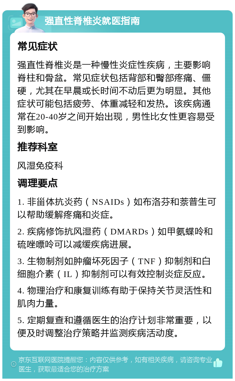 强直性脊椎炎就医指南 常见症状 强直性脊椎炎是一种慢性炎症性疾病，主要影响脊柱和骨盆。常见症状包括背部和臀部疼痛、僵硬，尤其在早晨或长时间不动后更为明显。其他症状可能包括疲劳、体重减轻和发热。该疾病通常在20-40岁之间开始出现，男性比女性更容易受到影响。 推荐科室 风湿免疫科 调理要点 1. 非甾体抗炎药（NSAIDs）如布洛芬和萘普生可以帮助缓解疼痛和炎症。 2. 疾病修饰抗风湿药（DMARDs）如甲氨蝶呤和硫唑嘌呤可以减缓疾病进展。 3. 生物制剂如肿瘤坏死因子（TNF）抑制剂和白细胞介素（IL）抑制剂可以有效控制炎症反应。 4. 物理治疗和康复训练有助于保持关节灵活性和肌肉力量。 5. 定期复查和遵循医生的治疗计划非常重要，以便及时调整治疗策略并监测疾病活动度。