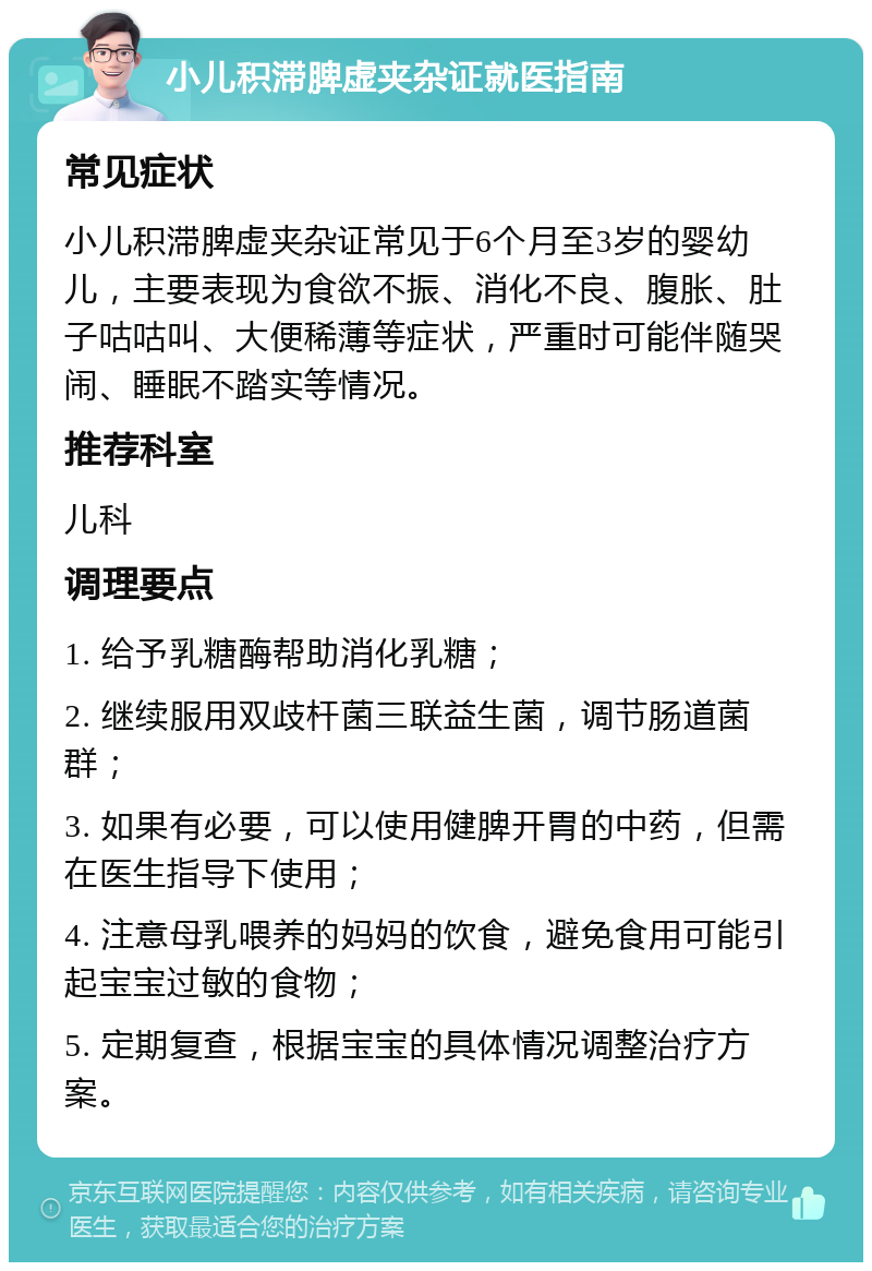 小儿积滞脾虚夹杂证就医指南 常见症状 小儿积滞脾虚夹杂证常见于6个月至3岁的婴幼儿，主要表现为食欲不振、消化不良、腹胀、肚子咕咕叫、大便稀薄等症状，严重时可能伴随哭闹、睡眠不踏实等情况。 推荐科室 儿科 调理要点 1. 给予乳糖酶帮助消化乳糖； 2. 继续服用双歧杆菌三联益生菌，调节肠道菌群； 3. 如果有必要，可以使用健脾开胃的中药，但需在医生指导下使用； 4. 注意母乳喂养的妈妈的饮食，避免食用可能引起宝宝过敏的食物； 5. 定期复查，根据宝宝的具体情况调整治疗方案。