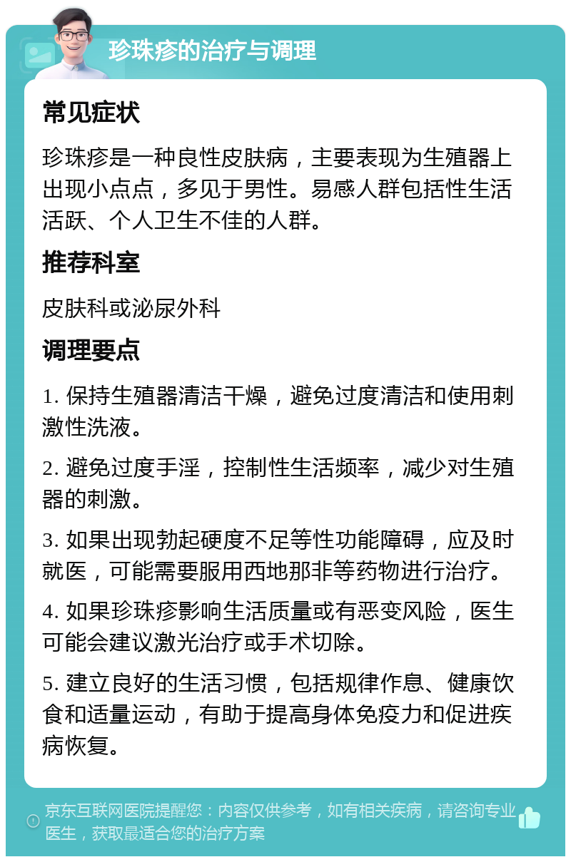 珍珠疹的治疗与调理 常见症状 珍珠疹是一种良性皮肤病，主要表现为生殖器上出现小点点，多见于男性。易感人群包括性生活活跃、个人卫生不佳的人群。 推荐科室 皮肤科或泌尿外科 调理要点 1. 保持生殖器清洁干燥，避免过度清洁和使用刺激性洗液。 2. 避免过度手淫，控制性生活频率，减少对生殖器的刺激。 3. 如果出现勃起硬度不足等性功能障碍，应及时就医，可能需要服用西地那非等药物进行治疗。 4. 如果珍珠疹影响生活质量或有恶变风险，医生可能会建议激光治疗或手术切除。 5. 建立良好的生活习惯，包括规律作息、健康饮食和适量运动，有助于提高身体免疫力和促进疾病恢复。