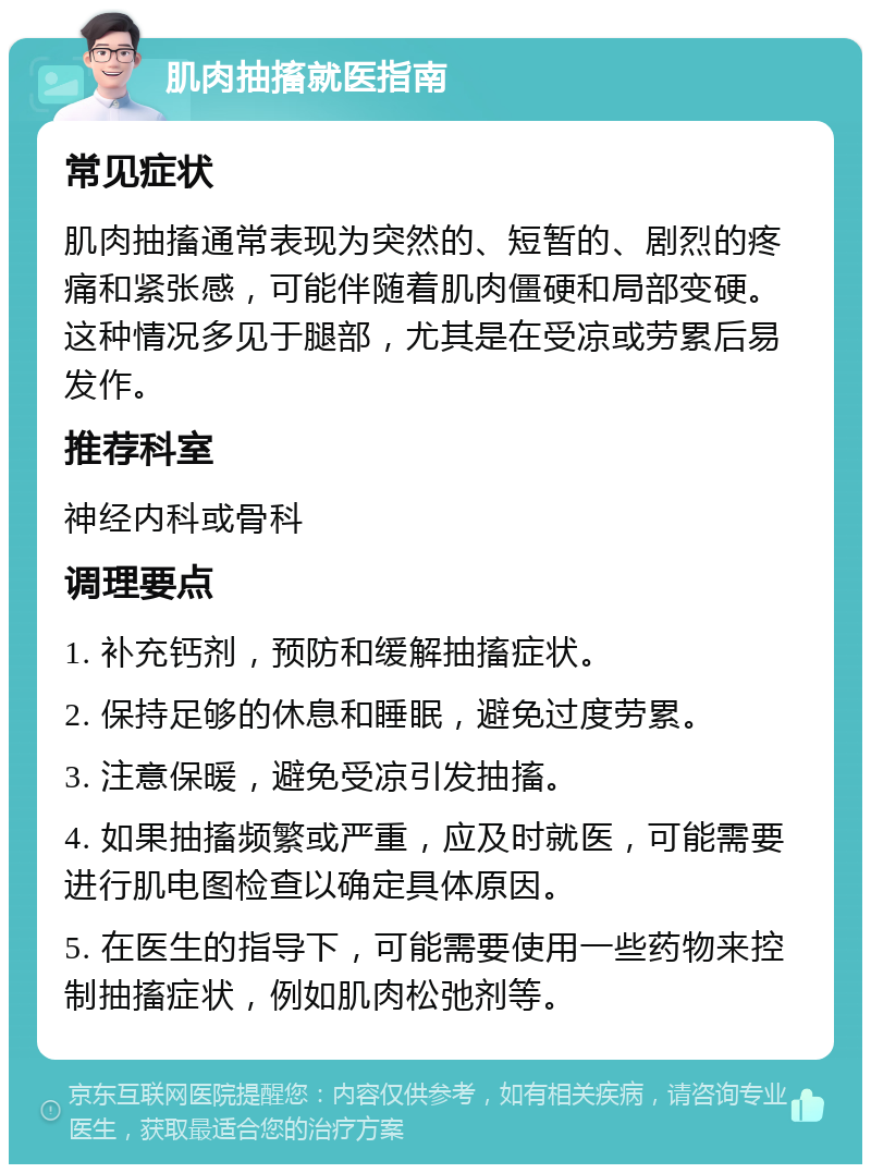 肌肉抽搐就医指南 常见症状 肌肉抽搐通常表现为突然的、短暂的、剧烈的疼痛和紧张感，可能伴随着肌肉僵硬和局部变硬。这种情况多见于腿部，尤其是在受凉或劳累后易发作。 推荐科室 神经内科或骨科 调理要点 1. 补充钙剂，预防和缓解抽搐症状。 2. 保持足够的休息和睡眠，避免过度劳累。 3. 注意保暖，避免受凉引发抽搐。 4. 如果抽搐频繁或严重，应及时就医，可能需要进行肌电图检查以确定具体原因。 5. 在医生的指导下，可能需要使用一些药物来控制抽搐症状，例如肌肉松弛剂等。