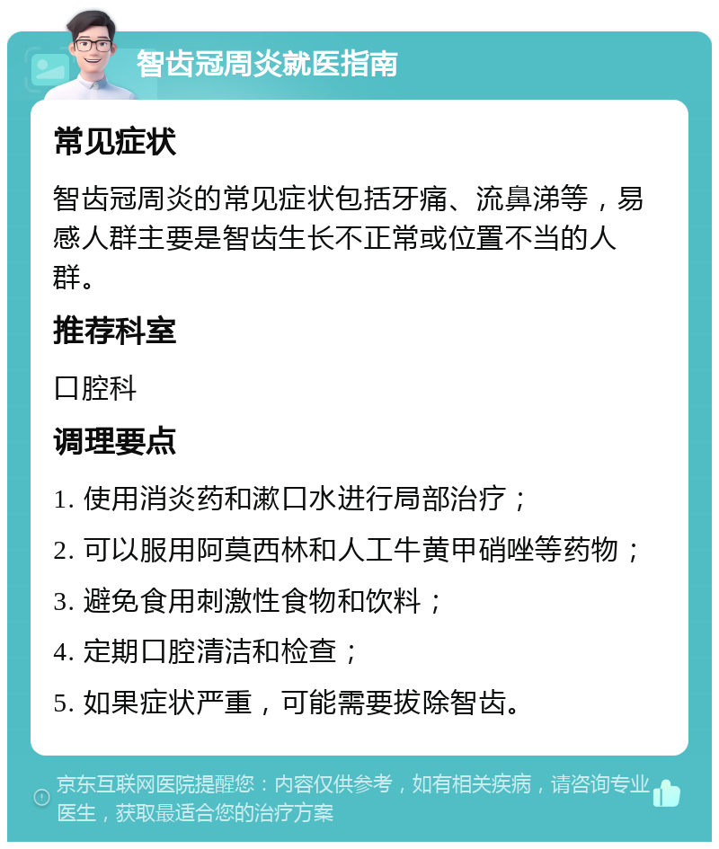 智齿冠周炎就医指南 常见症状 智齿冠周炎的常见症状包括牙痛、流鼻涕等，易感人群主要是智齿生长不正常或位置不当的人群。 推荐科室 口腔科 调理要点 1. 使用消炎药和漱口水进行局部治疗； 2. 可以服用阿莫西林和人工牛黄甲硝唑等药物； 3. 避免食用刺激性食物和饮料； 4. 定期口腔清洁和检查； 5. 如果症状严重，可能需要拔除智齿。