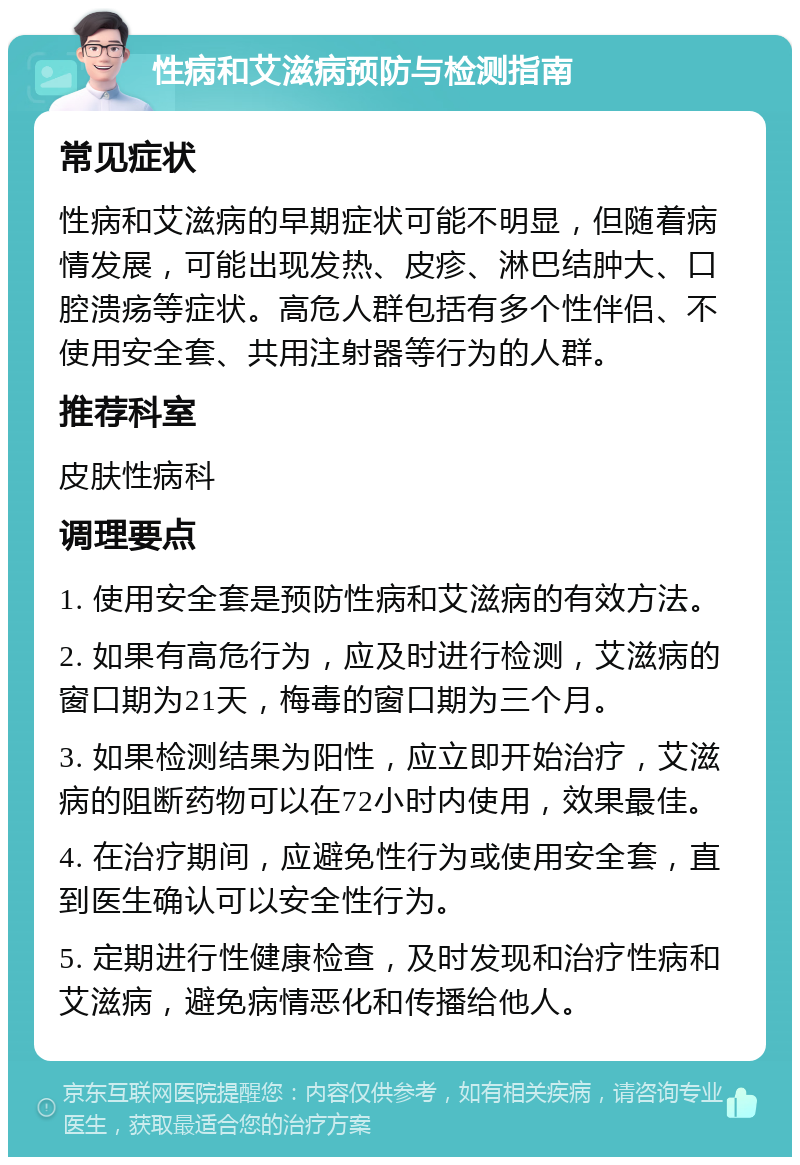 性病和艾滋病预防与检测指南 常见症状 性病和艾滋病的早期症状可能不明显，但随着病情发展，可能出现发热、皮疹、淋巴结肿大、口腔溃疡等症状。高危人群包括有多个性伴侣、不使用安全套、共用注射器等行为的人群。 推荐科室 皮肤性病科 调理要点 1. 使用安全套是预防性病和艾滋病的有效方法。 2. 如果有高危行为，应及时进行检测，艾滋病的窗口期为21天，梅毒的窗口期为三个月。 3. 如果检测结果为阳性，应立即开始治疗，艾滋病的阻断药物可以在72小时内使用，效果最佳。 4. 在治疗期间，应避免性行为或使用安全套，直到医生确认可以安全性行为。 5. 定期进行性健康检查，及时发现和治疗性病和艾滋病，避免病情恶化和传播给他人。