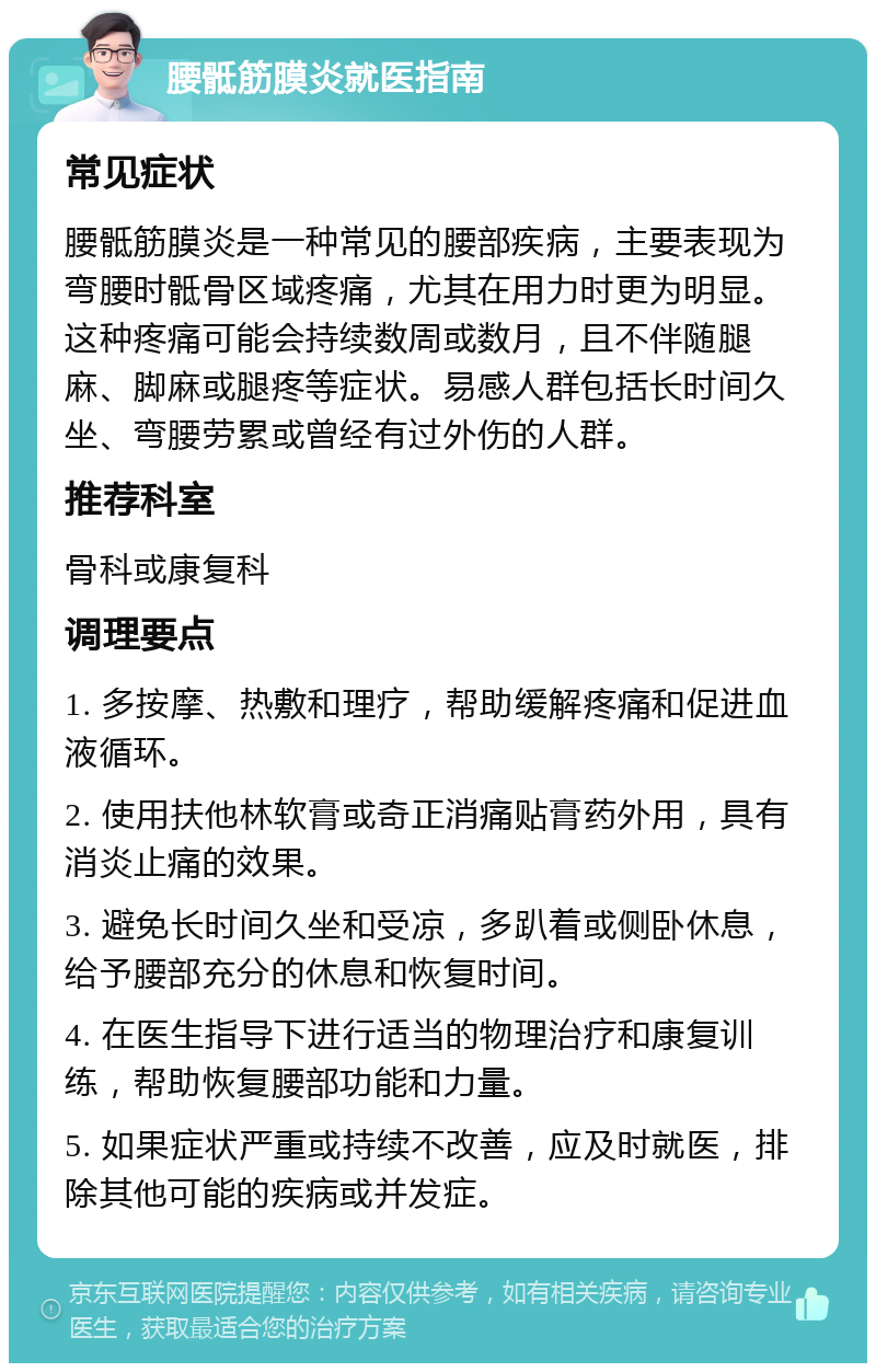 腰骶筋膜炎就医指南 常见症状 腰骶筋膜炎是一种常见的腰部疾病，主要表现为弯腰时骶骨区域疼痛，尤其在用力时更为明显。这种疼痛可能会持续数周或数月，且不伴随腿麻、脚麻或腿疼等症状。易感人群包括长时间久坐、弯腰劳累或曾经有过外伤的人群。 推荐科室 骨科或康复科 调理要点 1. 多按摩、热敷和理疗，帮助缓解疼痛和促进血液循环。 2. 使用扶他林软膏或奇正消痛贴膏药外用，具有消炎止痛的效果。 3. 避免长时间久坐和受凉，多趴着或侧卧休息，给予腰部充分的休息和恢复时间。 4. 在医生指导下进行适当的物理治疗和康复训练，帮助恢复腰部功能和力量。 5. 如果症状严重或持续不改善，应及时就医，排除其他可能的疾病或并发症。