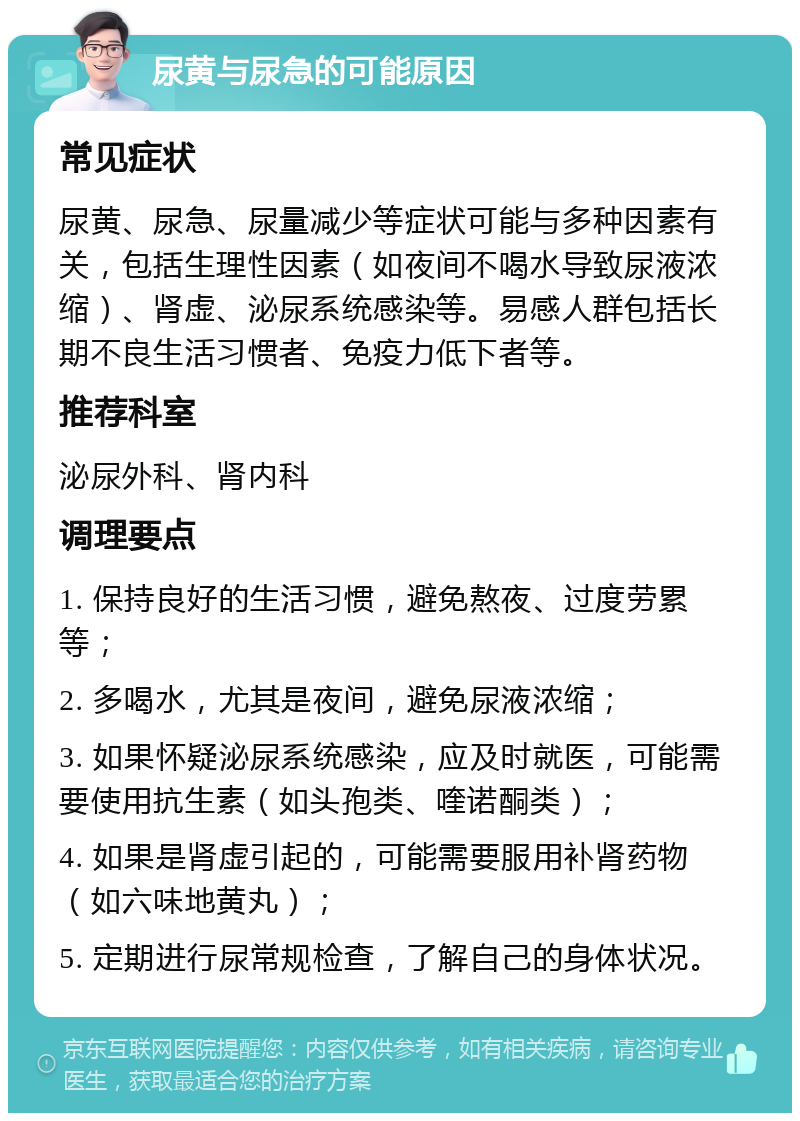 尿黄与尿急的可能原因 常见症状 尿黄、尿急、尿量减少等症状可能与多种因素有关，包括生理性因素（如夜间不喝水导致尿液浓缩）、肾虚、泌尿系统感染等。易感人群包括长期不良生活习惯者、免疫力低下者等。 推荐科室 泌尿外科、肾内科 调理要点 1. 保持良好的生活习惯，避免熬夜、过度劳累等； 2. 多喝水，尤其是夜间，避免尿液浓缩； 3. 如果怀疑泌尿系统感染，应及时就医，可能需要使用抗生素（如头孢类、喹诺酮类）； 4. 如果是肾虚引起的，可能需要服用补肾药物（如六味地黄丸）； 5. 定期进行尿常规检查，了解自己的身体状况。