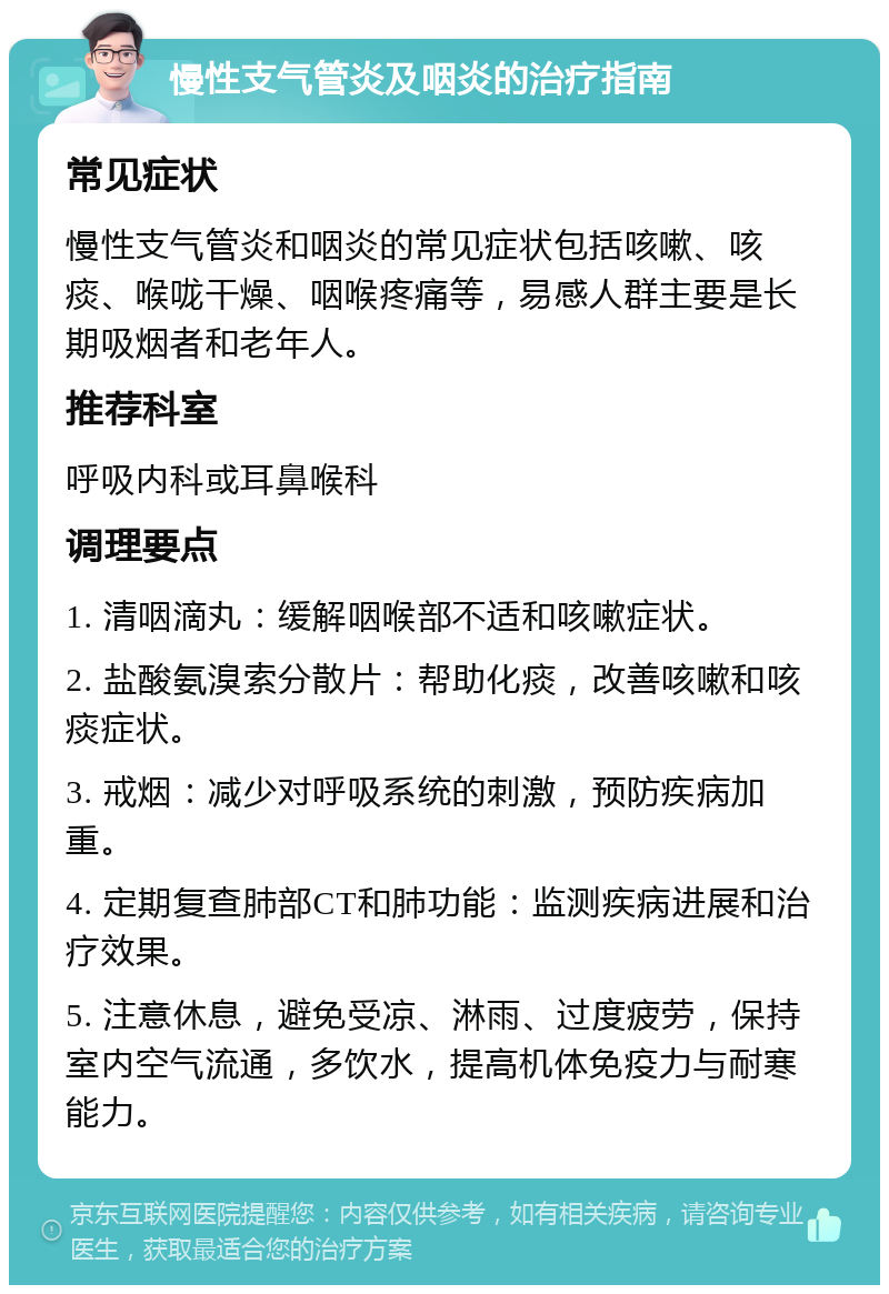 慢性支气管炎及咽炎的治疗指南 常见症状 慢性支气管炎和咽炎的常见症状包括咳嗽、咳痰、喉咙干燥、咽喉疼痛等，易感人群主要是长期吸烟者和老年人。 推荐科室 呼吸内科或耳鼻喉科 调理要点 1. 清咽滴丸：缓解咽喉部不适和咳嗽症状。 2. 盐酸氨溴索分散片：帮助化痰，改善咳嗽和咳痰症状。 3. 戒烟：减少对呼吸系统的刺激，预防疾病加重。 4. 定期复查肺部CT和肺功能：监测疾病进展和治疗效果。 5. 注意休息，避免受凉、淋雨、过度疲劳，保持室内空气流通，多饮水，提高机体免疫力与耐寒能力。