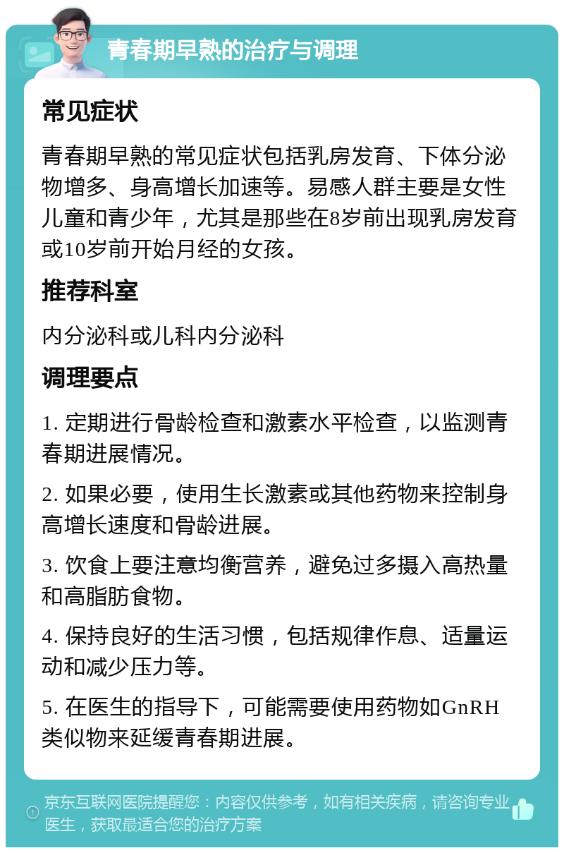 青春期早熟的治疗与调理 常见症状 青春期早熟的常见症状包括乳房发育、下体分泌物增多、身高增长加速等。易感人群主要是女性儿童和青少年，尤其是那些在8岁前出现乳房发育或10岁前开始月经的女孩。 推荐科室 内分泌科或儿科内分泌科 调理要点 1. 定期进行骨龄检查和激素水平检查，以监测青春期进展情况。 2. 如果必要，使用生长激素或其他药物来控制身高增长速度和骨龄进展。 3. 饮食上要注意均衡营养，避免过多摄入高热量和高脂肪食物。 4. 保持良好的生活习惯，包括规律作息、适量运动和减少压力等。 5. 在医生的指导下，可能需要使用药物如GnRH类似物来延缓青春期进展。