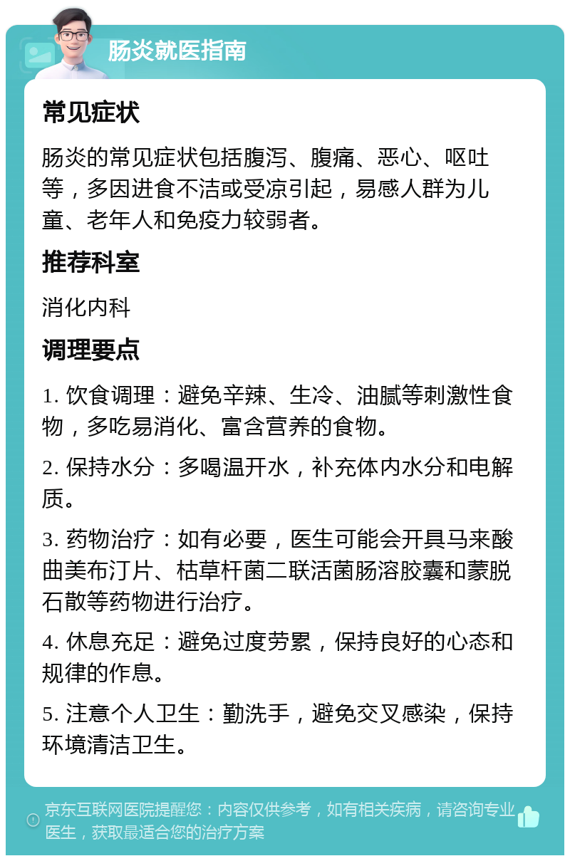 肠炎就医指南 常见症状 肠炎的常见症状包括腹泻、腹痛、恶心、呕吐等，多因进食不洁或受凉引起，易感人群为儿童、老年人和免疫力较弱者。 推荐科室 消化内科 调理要点 1. 饮食调理：避免辛辣、生冷、油腻等刺激性食物，多吃易消化、富含营养的食物。 2. 保持水分：多喝温开水，补充体内水分和电解质。 3. 药物治疗：如有必要，医生可能会开具马来酸曲美布汀片、枯草杆菌二联活菌肠溶胶囊和蒙脱石散等药物进行治疗。 4. 休息充足：避免过度劳累，保持良好的心态和规律的作息。 5. 注意个人卫生：勤洗手，避免交叉感染，保持环境清洁卫生。