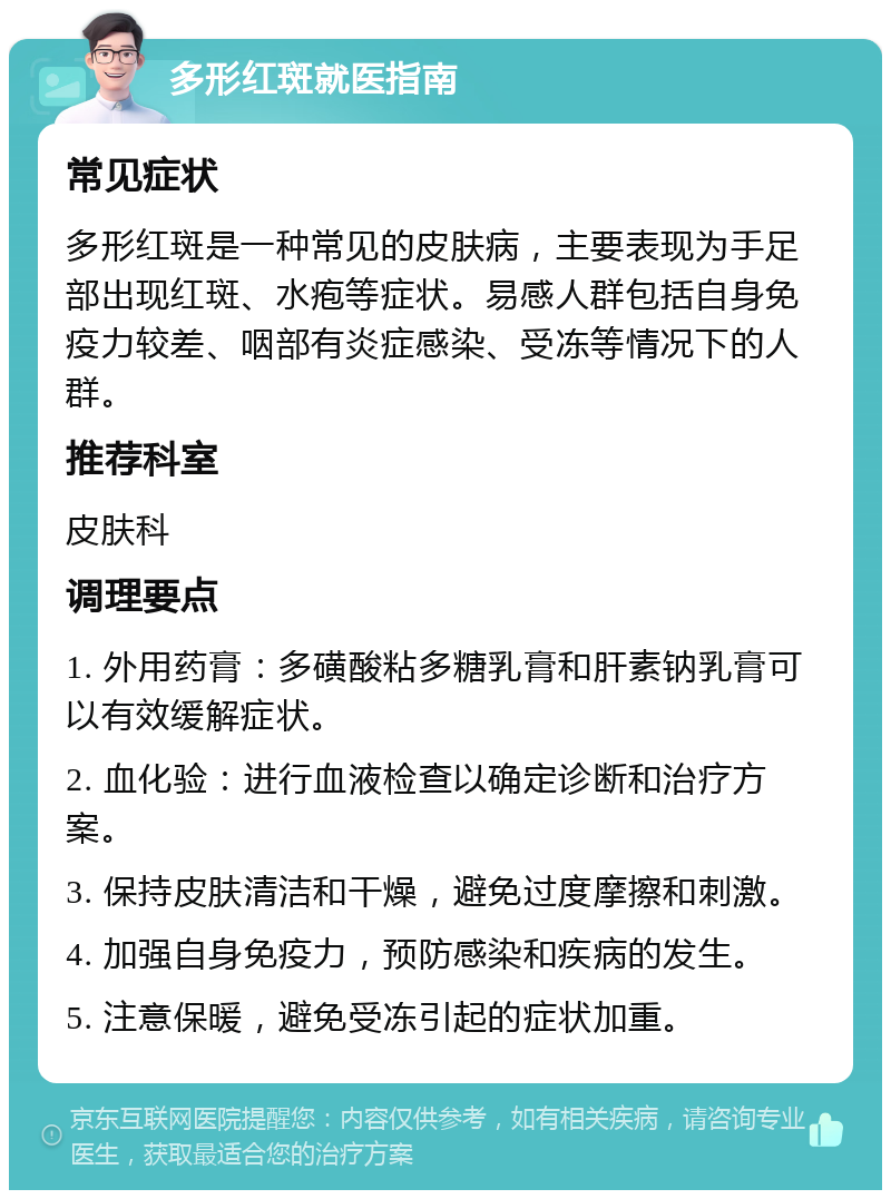 多形红斑就医指南 常见症状 多形红斑是一种常见的皮肤病，主要表现为手足部出现红斑、水疱等症状。易感人群包括自身免疫力较差、咽部有炎症感染、受冻等情况下的人群。 推荐科室 皮肤科 调理要点 1. 外用药膏：多磺酸粘多糖乳膏和肝素钠乳膏可以有效缓解症状。 2. 血化验：进行血液检查以确定诊断和治疗方案。 3. 保持皮肤清洁和干燥，避免过度摩擦和刺激。 4. 加强自身免疫力，预防感染和疾病的发生。 5. 注意保暖，避免受冻引起的症状加重。