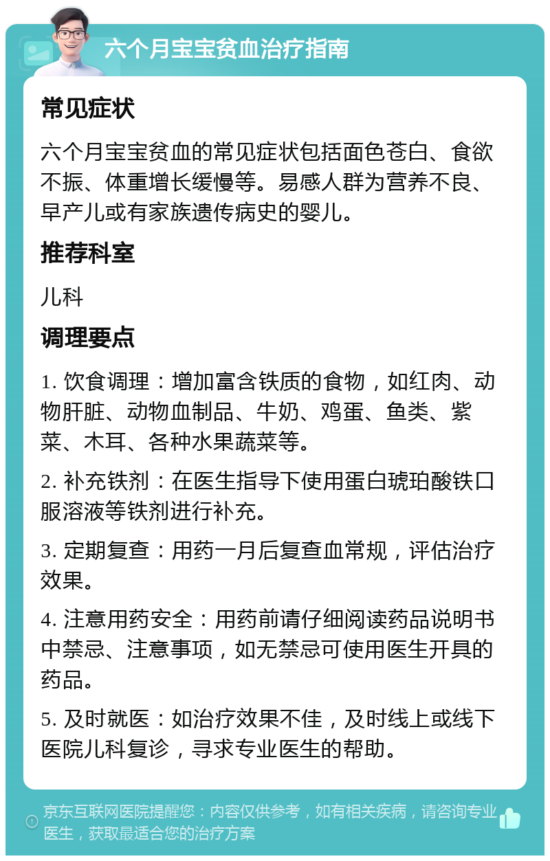 六个月宝宝贫血治疗指南 常见症状 六个月宝宝贫血的常见症状包括面色苍白、食欲不振、体重增长缓慢等。易感人群为营养不良、早产儿或有家族遗传病史的婴儿。 推荐科室 儿科 调理要点 1. 饮食调理：增加富含铁质的食物，如红肉、动物肝脏、动物血制品、牛奶、鸡蛋、鱼类、紫菜、木耳、各种水果蔬菜等。 2. 补充铁剂：在医生指导下使用蛋白琥珀酸铁口服溶液等铁剂进行补充。 3. 定期复查：用药一月后复查血常规，评估治疗效果。 4. 注意用药安全：用药前请仔细阅读药品说明书中禁忌、注意事项，如无禁忌可使用医生开具的药品。 5. 及时就医：如治疗效果不佳，及时线上或线下医院儿科复诊，寻求专业医生的帮助。