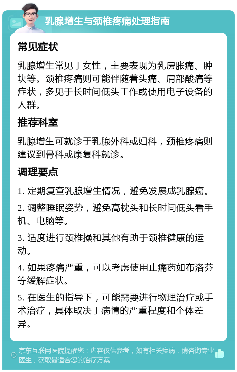 乳腺增生与颈椎疼痛处理指南 常见症状 乳腺增生常见于女性，主要表现为乳房胀痛、肿块等。颈椎疼痛则可能伴随着头痛、肩部酸痛等症状，多见于长时间低头工作或使用电子设备的人群。 推荐科室 乳腺增生可就诊于乳腺外科或妇科，颈椎疼痛则建议到骨科或康复科就诊。 调理要点 1. 定期复查乳腺增生情况，避免发展成乳腺癌。 2. 调整睡眠姿势，避免高枕头和长时间低头看手机、电脑等。 3. 适度进行颈椎操和其他有助于颈椎健康的运动。 4. 如果疼痛严重，可以考虑使用止痛药如布洛芬等缓解症状。 5. 在医生的指导下，可能需要进行物理治疗或手术治疗，具体取决于病情的严重程度和个体差异。