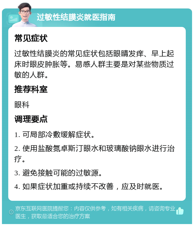 过敏性结膜炎就医指南 常见症状 过敏性结膜炎的常见症状包括眼睛发痒、早上起床时眼皮肿胀等。易感人群主要是对某些物质过敏的人群。 推荐科室 眼科 调理要点 1. 可局部冷敷缓解症状。 2. 使用盐酸氮卓斯汀眼水和玻璃酸钠眼水进行治疗。 3. 避免接触可能的过敏源。 4. 如果症状加重或持续不改善，应及时就医。