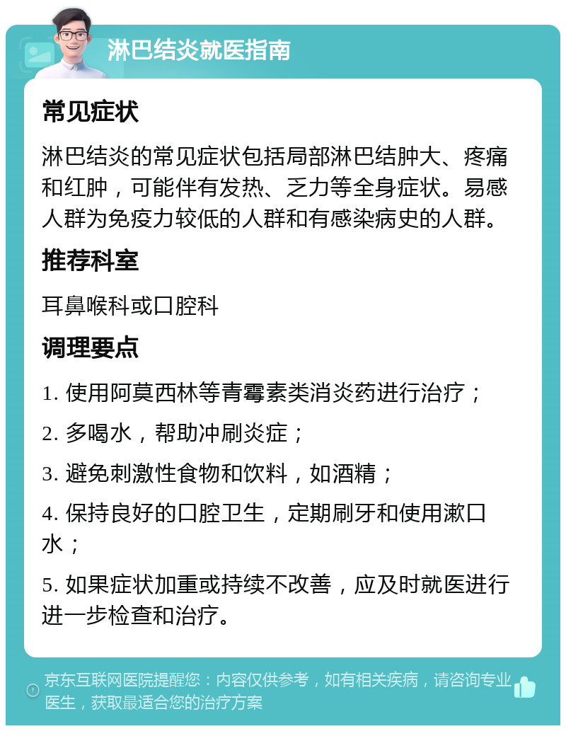 淋巴结炎就医指南 常见症状 淋巴结炎的常见症状包括局部淋巴结肿大、疼痛和红肿，可能伴有发热、乏力等全身症状。易感人群为免疫力较低的人群和有感染病史的人群。 推荐科室 耳鼻喉科或口腔科 调理要点 1. 使用阿莫西林等青霉素类消炎药进行治疗； 2. 多喝水，帮助冲刷炎症； 3. 避免刺激性食物和饮料，如酒精； 4. 保持良好的口腔卫生，定期刷牙和使用漱口水； 5. 如果症状加重或持续不改善，应及时就医进行进一步检查和治疗。