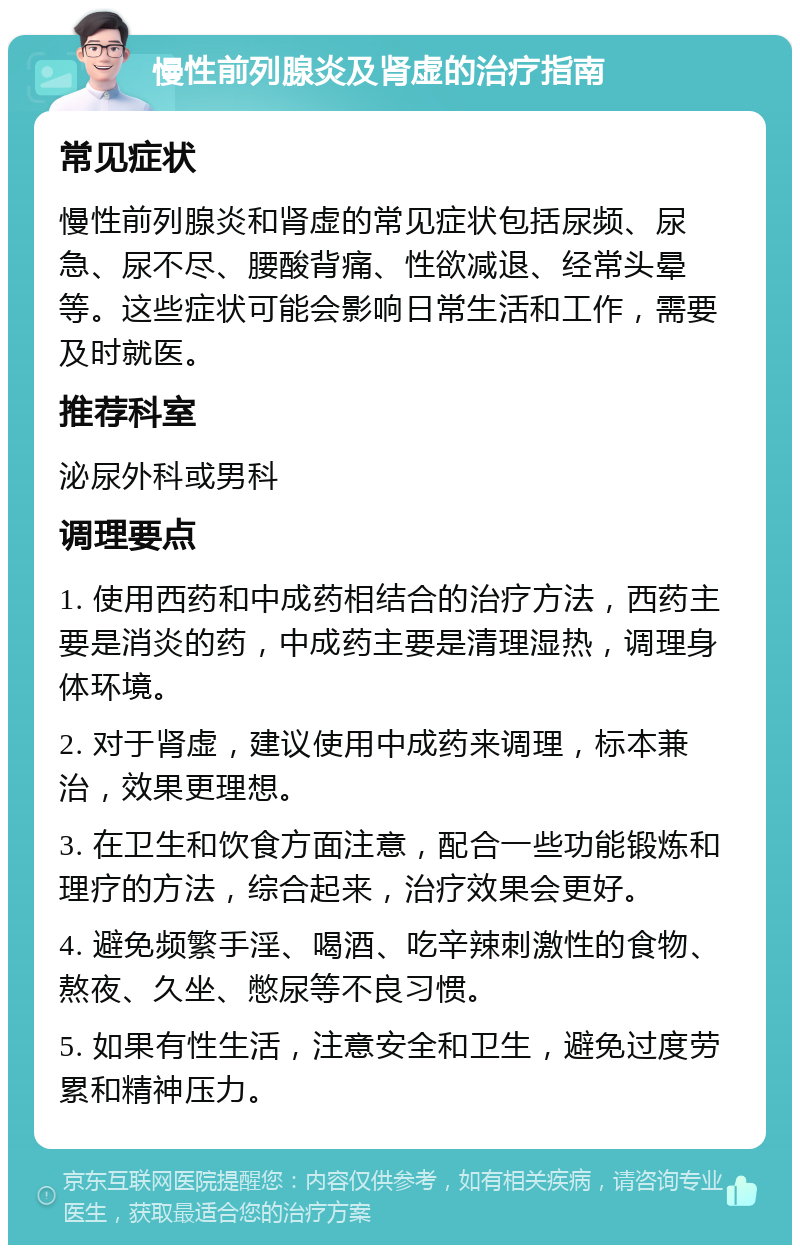 慢性前列腺炎及肾虚的治疗指南 常见症状 慢性前列腺炎和肾虚的常见症状包括尿频、尿急、尿不尽、腰酸背痛、性欲减退、经常头晕等。这些症状可能会影响日常生活和工作，需要及时就医。 推荐科室 泌尿外科或男科 调理要点 1. 使用西药和中成药相结合的治疗方法，西药主要是消炎的药，中成药主要是清理湿热，调理身体环境。 2. 对于肾虚，建议使用中成药来调理，标本兼治，效果更理想。 3. 在卫生和饮食方面注意，配合一些功能锻炼和理疗的方法，综合起来，治疗效果会更好。 4. 避免频繁手淫、喝酒、吃辛辣刺激性的食物、熬夜、久坐、憋尿等不良习惯。 5. 如果有性生活，注意安全和卫生，避免过度劳累和精神压力。