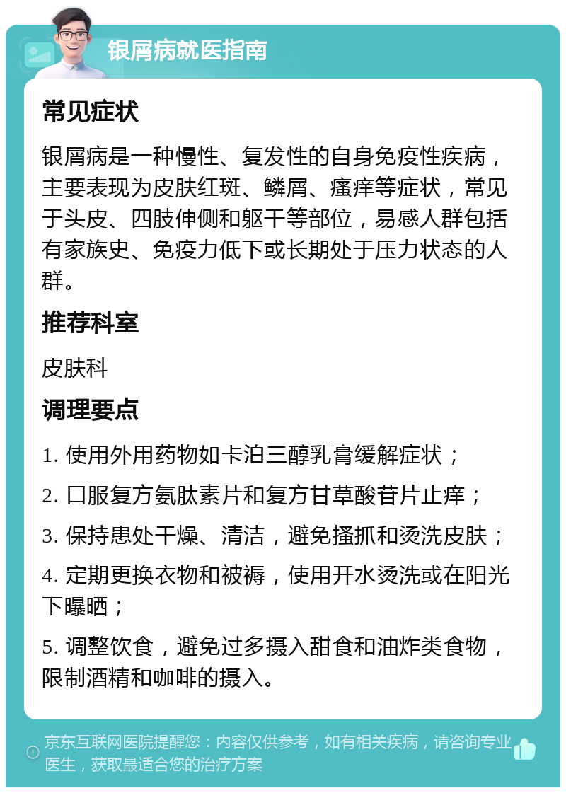 银屑病就医指南 常见症状 银屑病是一种慢性、复发性的自身免疫性疾病，主要表现为皮肤红斑、鳞屑、瘙痒等症状，常见于头皮、四肢伸侧和躯干等部位，易感人群包括有家族史、免疫力低下或长期处于压力状态的人群。 推荐科室 皮肤科 调理要点 1. 使用外用药物如卡泊三醇乳膏缓解症状； 2. 口服复方氨肽素片和复方甘草酸苷片止痒； 3. 保持患处干燥、清洁，避免搔抓和烫洗皮肤； 4. 定期更换衣物和被褥，使用开水烫洗或在阳光下曝晒； 5. 调整饮食，避免过多摄入甜食和油炸类食物，限制酒精和咖啡的摄入。