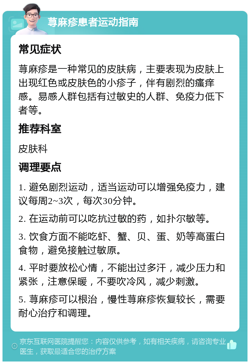 荨麻疹患者运动指南 常见症状 荨麻疹是一种常见的皮肤病，主要表现为皮肤上出现红色或皮肤色的小疹子，伴有剧烈的瘙痒感。易感人群包括有过敏史的人群、免疫力低下者等。 推荐科室 皮肤科 调理要点 1. 避免剧烈运动，适当运动可以增强免疫力，建议每周2~3次，每次30分钟。 2. 在运动前可以吃抗过敏的药，如扑尔敏等。 3. 饮食方面不能吃虾、蟹、贝、蛋、奶等高蛋白食物，避免接触过敏原。 4. 平时要放松心情，不能出过多汗，减少压力和紧张，注意保暖，不要吹冷风，减少刺激。 5. 荨麻疹可以根治，慢性荨麻疹恢复较长，需要耐心治疗和调理。