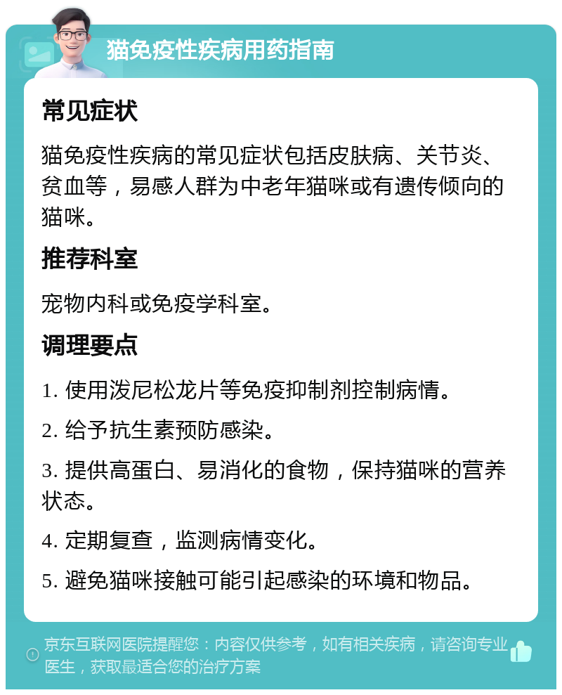 猫免疫性疾病用药指南 常见症状 猫免疫性疾病的常见症状包括皮肤病、关节炎、贫血等，易感人群为中老年猫咪或有遗传倾向的猫咪。 推荐科室 宠物内科或免疫学科室。 调理要点 1. 使用泼尼松龙片等免疫抑制剂控制病情。 2. 给予抗生素预防感染。 3. 提供高蛋白、易消化的食物，保持猫咪的营养状态。 4. 定期复查，监测病情变化。 5. 避免猫咪接触可能引起感染的环境和物品。