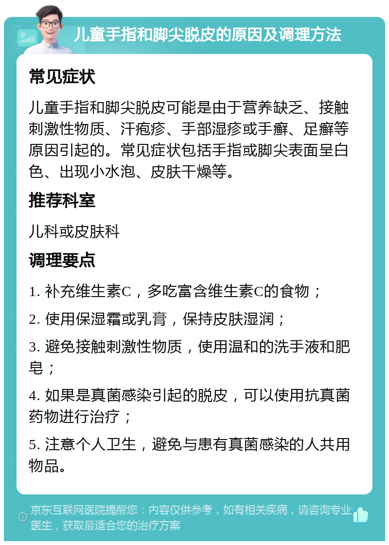 儿童手指和脚尖脱皮的原因及调理方法 常见症状 儿童手指和脚尖脱皮可能是由于营养缺乏、接触刺激性物质、汗疱疹、手部湿疹或手癣、足癣等原因引起的。常见症状包括手指或脚尖表面呈白色、出现小水泡、皮肤干燥等。 推荐科室 儿科或皮肤科 调理要点 1. 补充维生素C，多吃富含维生素C的食物； 2. 使用保湿霜或乳膏，保持皮肤湿润； 3. 避免接触刺激性物质，使用温和的洗手液和肥皂； 4. 如果是真菌感染引起的脱皮，可以使用抗真菌药物进行治疗； 5. 注意个人卫生，避免与患有真菌感染的人共用物品。