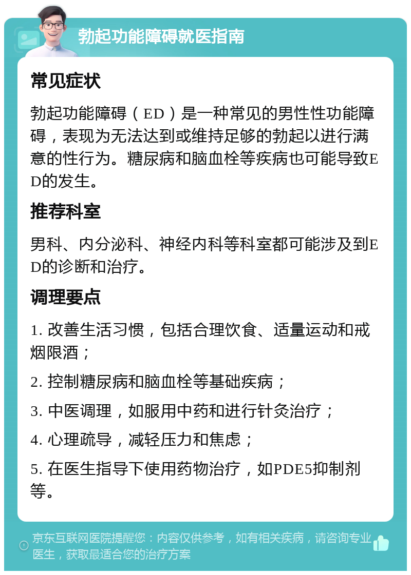 勃起功能障碍就医指南 常见症状 勃起功能障碍（ED）是一种常见的男性性功能障碍，表现为无法达到或维持足够的勃起以进行满意的性行为。糖尿病和脑血栓等疾病也可能导致ED的发生。 推荐科室 男科、内分泌科、神经内科等科室都可能涉及到ED的诊断和治疗。 调理要点 1. 改善生活习惯，包括合理饮食、适量运动和戒烟限酒； 2. 控制糖尿病和脑血栓等基础疾病； 3. 中医调理，如服用中药和进行针灸治疗； 4. 心理疏导，减轻压力和焦虑； 5. 在医生指导下使用药物治疗，如PDE5抑制剂等。