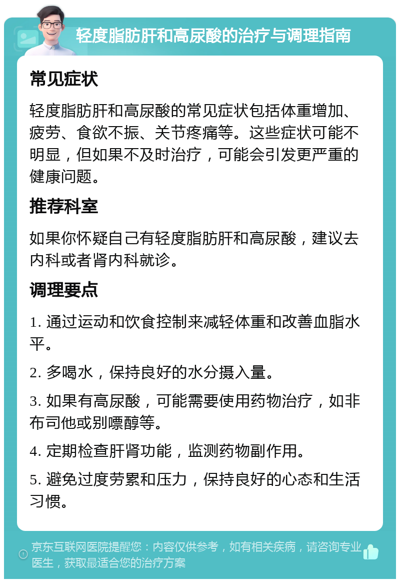 轻度脂肪肝和高尿酸的治疗与调理指南 常见症状 轻度脂肪肝和高尿酸的常见症状包括体重增加、疲劳、食欲不振、关节疼痛等。这些症状可能不明显，但如果不及时治疗，可能会引发更严重的健康问题。 推荐科室 如果你怀疑自己有轻度脂肪肝和高尿酸，建议去内科或者肾内科就诊。 调理要点 1. 通过运动和饮食控制来减轻体重和改善血脂水平。 2. 多喝水，保持良好的水分摄入量。 3. 如果有高尿酸，可能需要使用药物治疗，如非布司他或别嘌醇等。 4. 定期检查肝肾功能，监测药物副作用。 5. 避免过度劳累和压力，保持良好的心态和生活习惯。