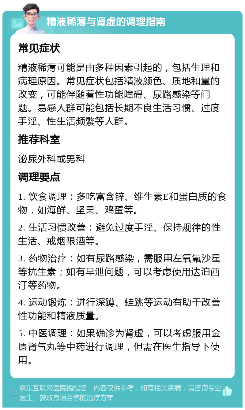 精液稀薄与肾虚的调理指南 常见症状 精液稀薄可能是由多种因素引起的，包括生理和病理原因。常见症状包括精液颜色、质地和量的改变，可能伴随着性功能障碍、尿路感染等问题。易感人群可能包括长期不良生活习惯、过度手淫、性生活频繁等人群。 推荐科室 泌尿外科或男科 调理要点 1. 饮食调理：多吃富含锌、维生素E和蛋白质的食物，如海鲜、坚果、鸡蛋等。 2. 生活习惯改善：避免过度手淫、保持规律的性生活、戒烟限酒等。 3. 药物治疗：如有尿路感染，需服用左氧氟沙星等抗生素；如有早泄问题，可以考虑使用达泊西汀等药物。 4. 运动锻炼：进行深蹲、蛙跳等运动有助于改善性功能和精液质量。 5. 中医调理：如果确诊为肾虚，可以考虑服用金匮肾气丸等中药进行调理，但需在医生指导下使用。