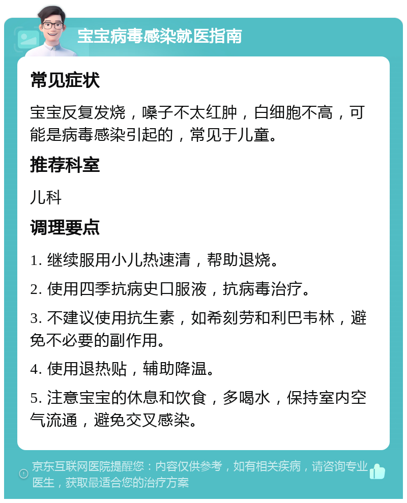 宝宝病毒感染就医指南 常见症状 宝宝反复发烧，嗓子不太红肿，白细胞不高，可能是病毒感染引起的，常见于儿童。 推荐科室 儿科 调理要点 1. 继续服用小儿热速清，帮助退烧。 2. 使用四季抗病史口服液，抗病毒治疗。 3. 不建议使用抗生素，如希刻劳和利巴韦林，避免不必要的副作用。 4. 使用退热贴，辅助降温。 5. 注意宝宝的休息和饮食，多喝水，保持室内空气流通，避免交叉感染。