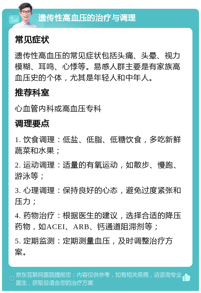 遗传性高血压的治疗与调理 常见症状 遗传性高血压的常见症状包括头痛、头晕、视力模糊、耳鸣、心悸等。易感人群主要是有家族高血压史的个体，尤其是年轻人和中年人。 推荐科室 心血管内科或高血压专科 调理要点 1. 饮食调理：低盐、低脂、低糖饮食，多吃新鲜蔬菜和水果； 2. 运动调理：适量的有氧运动，如散步、慢跑、游泳等； 3. 心理调理：保持良好的心态，避免过度紧张和压力； 4. 药物治疗：根据医生的建议，选择合适的降压药物，如ACEI、ARB、钙通道阻滞剂等； 5. 定期监测：定期测量血压，及时调整治疗方案。