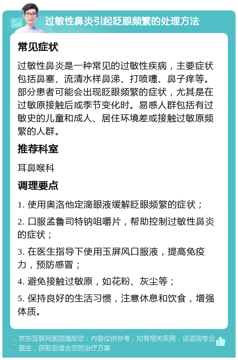 过敏性鼻炎引起眨眼频繁的处理方法 常见症状 过敏性鼻炎是一种常见的过敏性疾病，主要症状包括鼻塞、流清水样鼻涕、打喷嚏、鼻子痒等。部分患者可能会出现眨眼频繁的症状，尤其是在过敏原接触后或季节变化时。易感人群包括有过敏史的儿童和成人、居住环境差或接触过敏原频繁的人群。 推荐科室 耳鼻喉科 调理要点 1. 使用奥洛他定滴眼液缓解眨眼频繁的症状； 2. 口服孟鲁司特钠咀嚼片，帮助控制过敏性鼻炎的症状； 3. 在医生指导下使用玉屏风口服液，提高免疫力，预防感冒； 4. 避免接触过敏原，如花粉、灰尘等； 5. 保持良好的生活习惯，注意休息和饮食，增强体质。