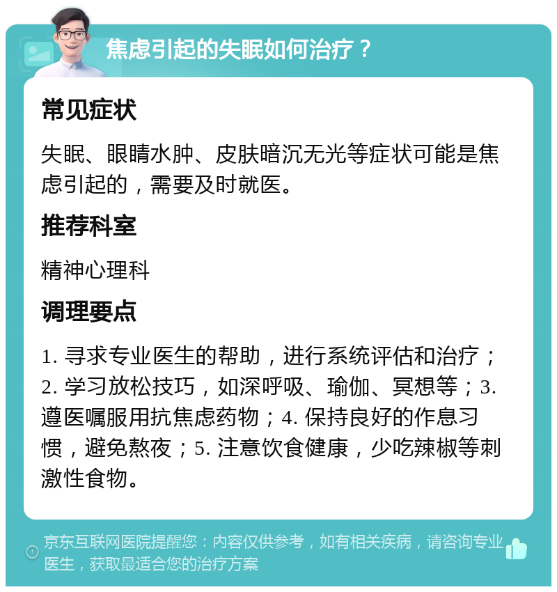 焦虑引起的失眠如何治疗？ 常见症状 失眠、眼睛水肿、皮肤暗沉无光等症状可能是焦虑引起的，需要及时就医。 推荐科室 精神心理科 调理要点 1. 寻求专业医生的帮助，进行系统评估和治疗；2. 学习放松技巧，如深呼吸、瑜伽、冥想等；3. 遵医嘱服用抗焦虑药物；4. 保持良好的作息习惯，避免熬夜；5. 注意饮食健康，少吃辣椒等刺激性食物。