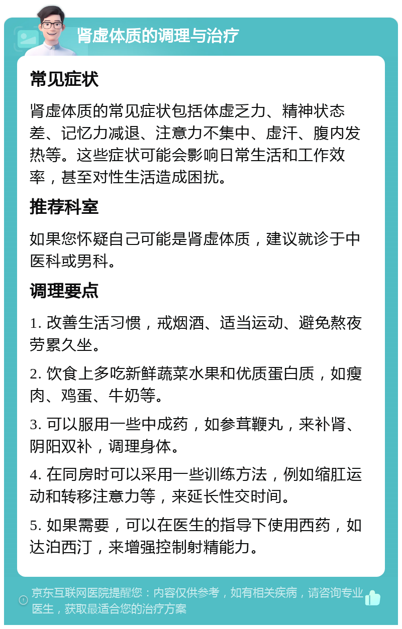 肾虚体质的调理与治疗 常见症状 肾虚体质的常见症状包括体虚乏力、精神状态差、记忆力减退、注意力不集中、虚汗、腹内发热等。这些症状可能会影响日常生活和工作效率，甚至对性生活造成困扰。 推荐科室 如果您怀疑自己可能是肾虚体质，建议就诊于中医科或男科。 调理要点 1. 改善生活习惯，戒烟酒、适当运动、避免熬夜劳累久坐。 2. 饮食上多吃新鲜蔬菜水果和优质蛋白质，如瘦肉、鸡蛋、牛奶等。 3. 可以服用一些中成药，如参茸鞭丸，来补肾、阴阳双补，调理身体。 4. 在同房时可以采用一些训练方法，例如缩肛运动和转移注意力等，来延长性交时间。 5. 如果需要，可以在医生的指导下使用西药，如达泊西汀，来增强控制射精能力。