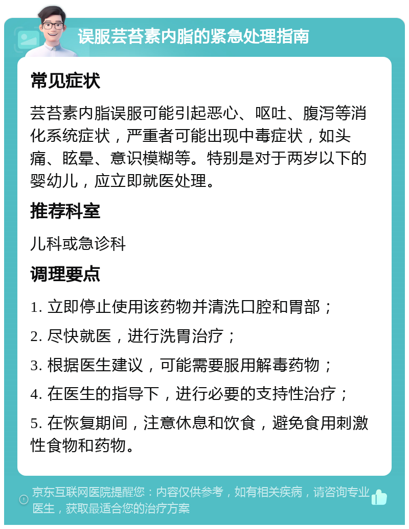 误服芸苔素内脂的紧急处理指南 常见症状 芸苔素内脂误服可能引起恶心、呕吐、腹泻等消化系统症状，严重者可能出现中毒症状，如头痛、眩晕、意识模糊等。特别是对于两岁以下的婴幼儿，应立即就医处理。 推荐科室 儿科或急诊科 调理要点 1. 立即停止使用该药物并清洗口腔和胃部； 2. 尽快就医，进行洗胃治疗； 3. 根据医生建议，可能需要服用解毒药物； 4. 在医生的指导下，进行必要的支持性治疗； 5. 在恢复期间，注意休息和饮食，避免食用刺激性食物和药物。