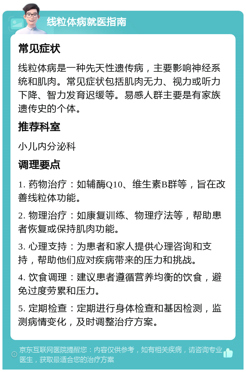 线粒体病就医指南 常见症状 线粒体病是一种先天性遗传病，主要影响神经系统和肌肉。常见症状包括肌肉无力、视力或听力下降、智力发育迟缓等。易感人群主要是有家族遗传史的个体。 推荐科室 小儿内分泌科 调理要点 1. 药物治疗：如辅酶Q10、维生素B群等，旨在改善线粒体功能。 2. 物理治疗：如康复训练、物理疗法等，帮助患者恢复或保持肌肉功能。 3. 心理支持：为患者和家人提供心理咨询和支持，帮助他们应对疾病带来的压力和挑战。 4. 饮食调理：建议患者遵循营养均衡的饮食，避免过度劳累和压力。 5. 定期检查：定期进行身体检查和基因检测，监测病情变化，及时调整治疗方案。