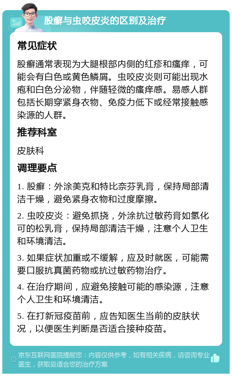 股癣与虫咬皮炎的区别及治疗 常见症状 股癣通常表现为大腿根部内侧的红疹和瘙痒，可能会有白色或黄色鳞屑。虫咬皮炎则可能出现水疱和白色分泌物，伴随轻微的瘙痒感。易感人群包括长期穿紧身衣物、免疫力低下或经常接触感染源的人群。 推荐科室 皮肤科 调理要点 1. 股癣：外涂美克和特比奈芬乳膏，保持局部清洁干燥，避免紧身衣物和过度摩擦。 2. 虫咬皮炎：避免抓挠，外涂抗过敏药膏如氢化可的松乳膏，保持局部清洁干燥，注意个人卫生和环境清洁。 3. 如果症状加重或不缓解，应及时就医，可能需要口服抗真菌药物或抗过敏药物治疗。 4. 在治疗期间，应避免接触可能的感染源，注意个人卫生和环境清洁。 5. 在打新冠疫苗前，应告知医生当前的皮肤状况，以便医生判断是否适合接种疫苗。