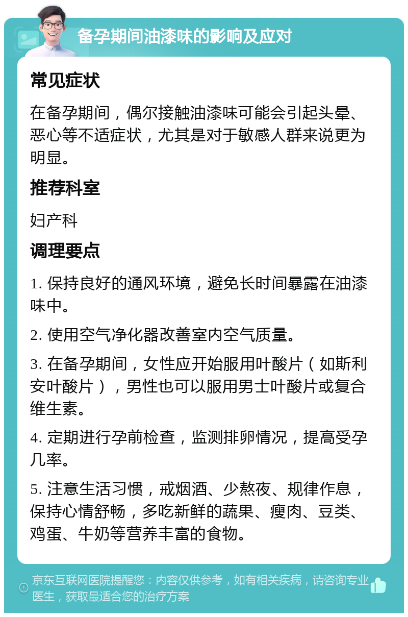 备孕期间油漆味的影响及应对 常见症状 在备孕期间，偶尔接触油漆味可能会引起头晕、恶心等不适症状，尤其是对于敏感人群来说更为明显。 推荐科室 妇产科 调理要点 1. 保持良好的通风环境，避免长时间暴露在油漆味中。 2. 使用空气净化器改善室内空气质量。 3. 在备孕期间，女性应开始服用叶酸片（如斯利安叶酸片），男性也可以服用男士叶酸片或复合维生素。 4. 定期进行孕前检查，监测排卵情况，提高受孕几率。 5. 注意生活习惯，戒烟酒、少熬夜、规律作息，保持心情舒畅，多吃新鲜的蔬果、瘦肉、豆类、鸡蛋、牛奶等营养丰富的食物。