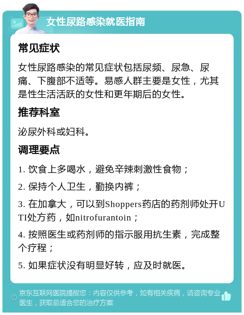 女性尿路感染就医指南 常见症状 女性尿路感染的常见症状包括尿频、尿急、尿痛、下腹部不适等。易感人群主要是女性，尤其是性生活活跃的女性和更年期后的女性。 推荐科室 泌尿外科或妇科。 调理要点 1. 饮食上多喝水，避免辛辣刺激性食物； 2. 保持个人卫生，勤换内裤； 3. 在加拿大，可以到Shoppers药店的药剂师处开UTI处方药，如nitrofurantoin； 4. 按照医生或药剂师的指示服用抗生素，完成整个疗程； 5. 如果症状没有明显好转，应及时就医。