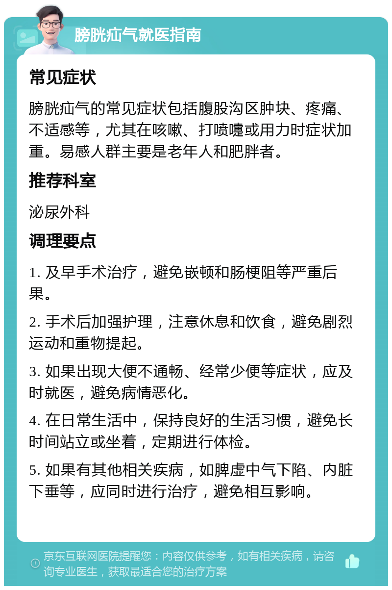 膀胱疝气就医指南 常见症状 膀胱疝气的常见症状包括腹股沟区肿块、疼痛、不适感等，尤其在咳嗽、打喷嚏或用力时症状加重。易感人群主要是老年人和肥胖者。 推荐科室 泌尿外科 调理要点 1. 及早手术治疗，避免嵌顿和肠梗阻等严重后果。 2. 手术后加强护理，注意休息和饮食，避免剧烈运动和重物提起。 3. 如果出现大便不通畅、经常少便等症状，应及时就医，避免病情恶化。 4. 在日常生活中，保持良好的生活习惯，避免长时间站立或坐着，定期进行体检。 5. 如果有其他相关疾病，如脾虚中气下陷、内脏下垂等，应同时进行治疗，避免相互影响。