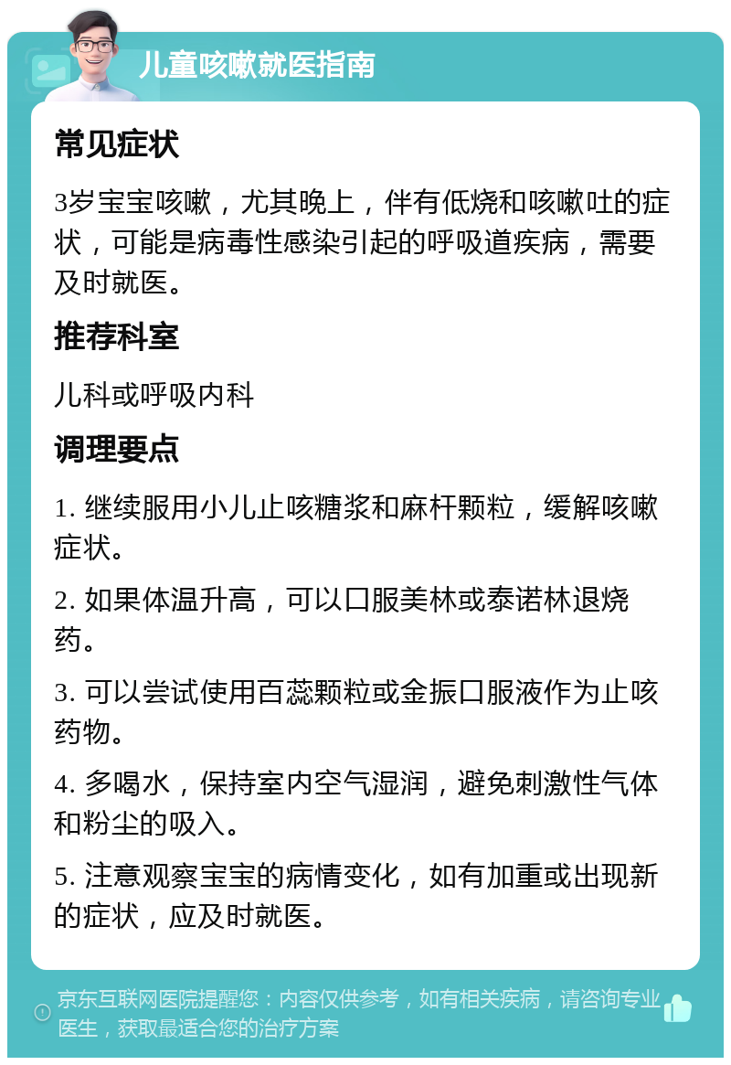 儿童咳嗽就医指南 常见症状 3岁宝宝咳嗽，尤其晚上，伴有低烧和咳嗽吐的症状，可能是病毒性感染引起的呼吸道疾病，需要及时就医。 推荐科室 儿科或呼吸内科 调理要点 1. 继续服用小儿止咳糖浆和麻杆颗粒，缓解咳嗽症状。 2. 如果体温升高，可以口服美林或泰诺林退烧药。 3. 可以尝试使用百蕊颗粒或金振口服液作为止咳药物。 4. 多喝水，保持室内空气湿润，避免刺激性气体和粉尘的吸入。 5. 注意观察宝宝的病情变化，如有加重或出现新的症状，应及时就医。