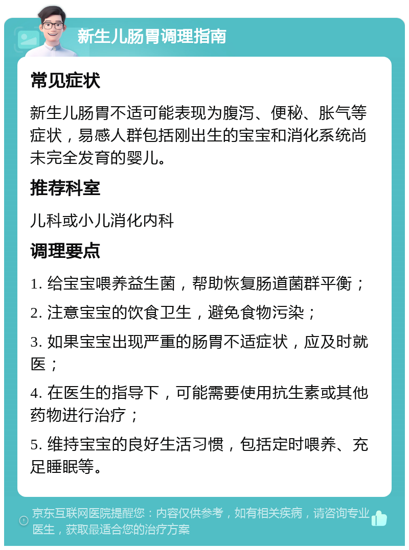 新生儿肠胃调理指南 常见症状 新生儿肠胃不适可能表现为腹泻、便秘、胀气等症状，易感人群包括刚出生的宝宝和消化系统尚未完全发育的婴儿。 推荐科室 儿科或小儿消化内科 调理要点 1. 给宝宝喂养益生菌，帮助恢复肠道菌群平衡； 2. 注意宝宝的饮食卫生，避免食物污染； 3. 如果宝宝出现严重的肠胃不适症状，应及时就医； 4. 在医生的指导下，可能需要使用抗生素或其他药物进行治疗； 5. 维持宝宝的良好生活习惯，包括定时喂养、充足睡眠等。