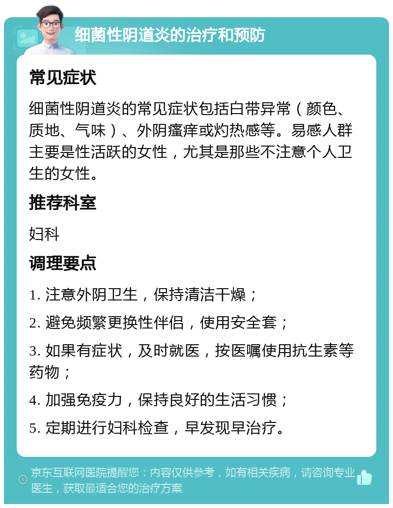 细菌性阴道炎的治疗和预防 常见症状 细菌性阴道炎的常见症状包括白带异常（颜色、质地、气味）、外阴瘙痒或灼热感等。易感人群主要是性活跃的女性，尤其是那些不注意个人卫生的女性。 推荐科室 妇科 调理要点 1. 注意外阴卫生，保持清洁干燥； 2. 避免频繁更换性伴侣，使用安全套； 3. 如果有症状，及时就医，按医嘱使用抗生素等药物； 4. 加强免疫力，保持良好的生活习惯； 5. 定期进行妇科检查，早发现早治疗。