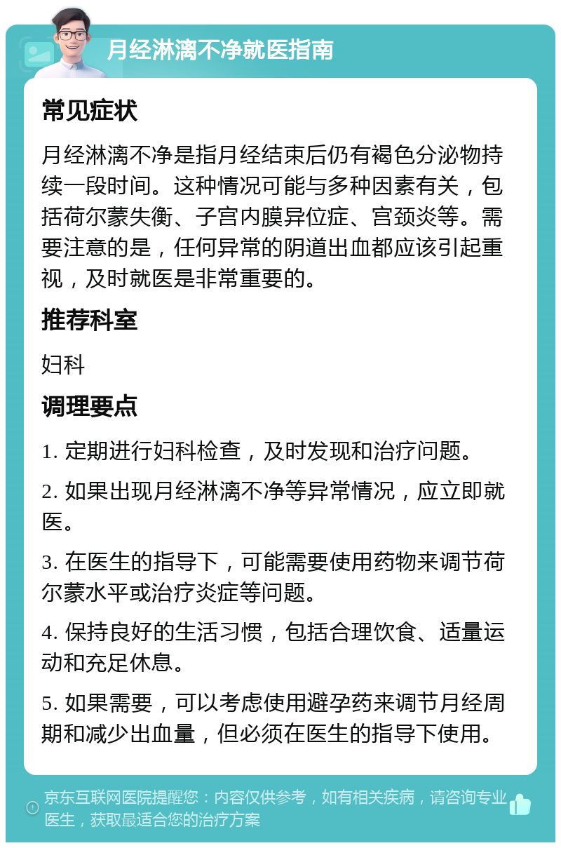 月经淋漓不净就医指南 常见症状 月经淋漓不净是指月经结束后仍有褐色分泌物持续一段时间。这种情况可能与多种因素有关，包括荷尔蒙失衡、子宫内膜异位症、宫颈炎等。需要注意的是，任何异常的阴道出血都应该引起重视，及时就医是非常重要的。 推荐科室 妇科 调理要点 1. 定期进行妇科检查，及时发现和治疗问题。 2. 如果出现月经淋漓不净等异常情况，应立即就医。 3. 在医生的指导下，可能需要使用药物来调节荷尔蒙水平或治疗炎症等问题。 4. 保持良好的生活习惯，包括合理饮食、适量运动和充足休息。 5. 如果需要，可以考虑使用避孕药来调节月经周期和减少出血量，但必须在医生的指导下使用。