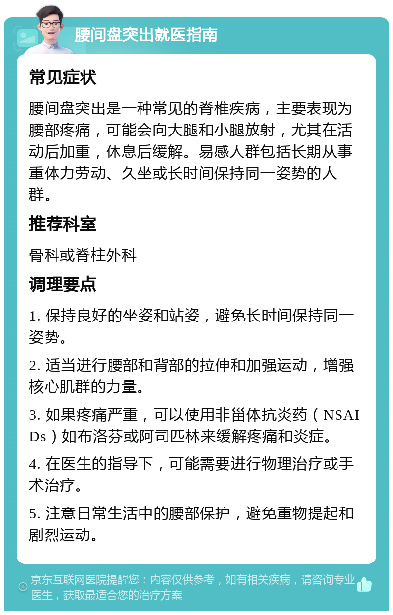 腰间盘突出就医指南 常见症状 腰间盘突出是一种常见的脊椎疾病，主要表现为腰部疼痛，可能会向大腿和小腿放射，尤其在活动后加重，休息后缓解。易感人群包括长期从事重体力劳动、久坐或长时间保持同一姿势的人群。 推荐科室 骨科或脊柱外科 调理要点 1. 保持良好的坐姿和站姿，避免长时间保持同一姿势。 2. 适当进行腰部和背部的拉伸和加强运动，增强核心肌群的力量。 3. 如果疼痛严重，可以使用非甾体抗炎药（NSAIDs）如布洛芬或阿司匹林来缓解疼痛和炎症。 4. 在医生的指导下，可能需要进行物理治疗或手术治疗。 5. 注意日常生活中的腰部保护，避免重物提起和剧烈运动。