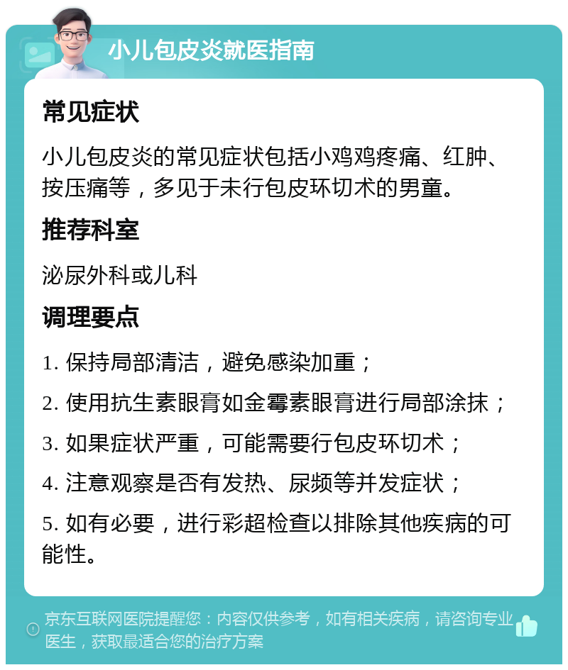 小儿包皮炎就医指南 常见症状 小儿包皮炎的常见症状包括小鸡鸡疼痛、红肿、按压痛等，多见于未行包皮环切术的男童。 推荐科室 泌尿外科或儿科 调理要点 1. 保持局部清洁，避免感染加重； 2. 使用抗生素眼膏如金霉素眼膏进行局部涂抹； 3. 如果症状严重，可能需要行包皮环切术； 4. 注意观察是否有发热、尿频等并发症状； 5. 如有必要，进行彩超检查以排除其他疾病的可能性。