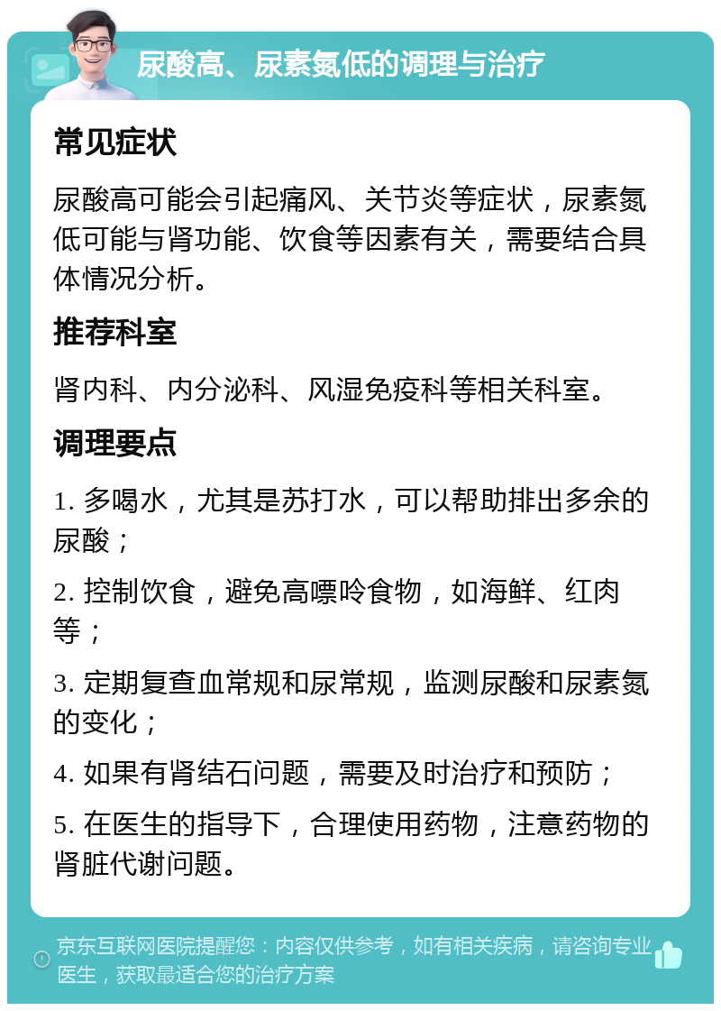 尿酸高、尿素氮低的调理与治疗 常见症状 尿酸高可能会引起痛风、关节炎等症状，尿素氮低可能与肾功能、饮食等因素有关，需要结合具体情况分析。 推荐科室 肾内科、内分泌科、风湿免疫科等相关科室。 调理要点 1. 多喝水，尤其是苏打水，可以帮助排出多余的尿酸； 2. 控制饮食，避免高嘌呤食物，如海鲜、红肉等； 3. 定期复查血常规和尿常规，监测尿酸和尿素氮的变化； 4. 如果有肾结石问题，需要及时治疗和预防； 5. 在医生的指导下，合理使用药物，注意药物的肾脏代谢问题。