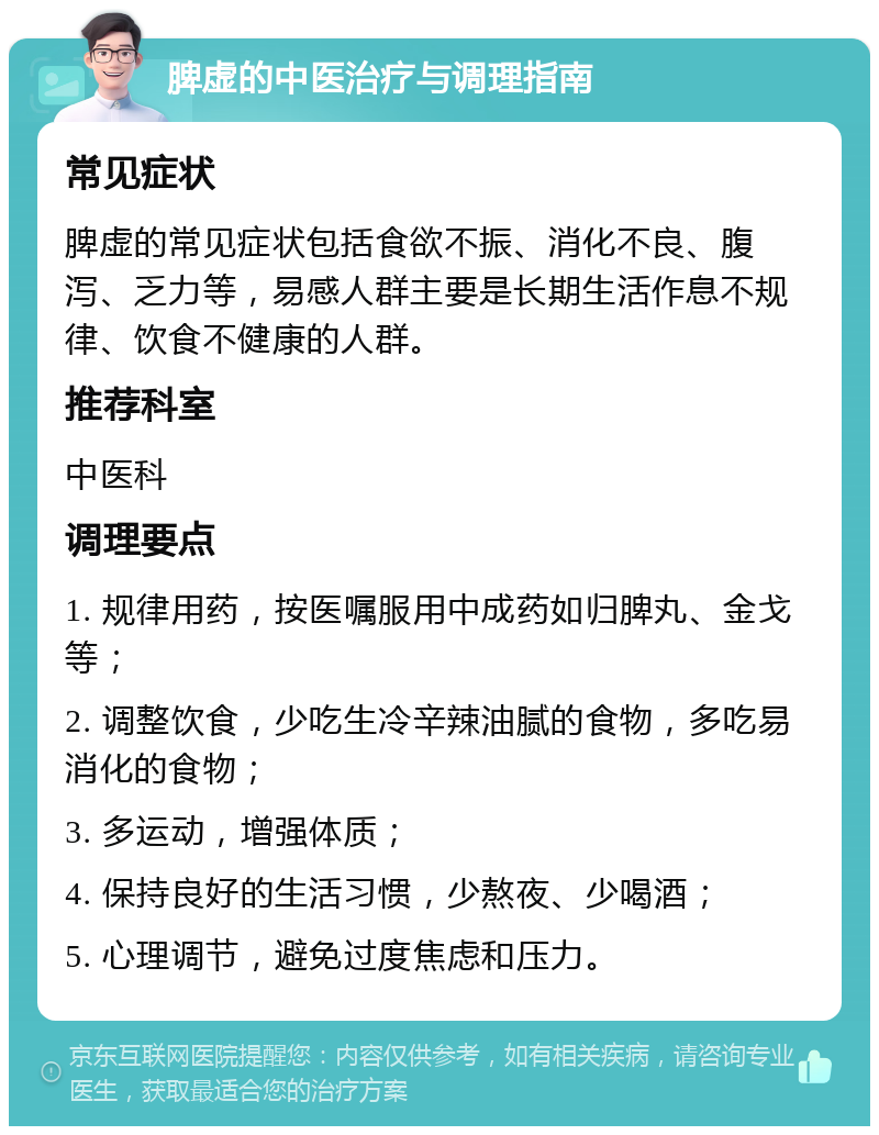 脾虚的中医治疗与调理指南 常见症状 脾虚的常见症状包括食欲不振、消化不良、腹泻、乏力等，易感人群主要是长期生活作息不规律、饮食不健康的人群。 推荐科室 中医科 调理要点 1. 规律用药，按医嘱服用中成药如归脾丸、金戈等； 2. 调整饮食，少吃生冷辛辣油腻的食物，多吃易消化的食物； 3. 多运动，增强体质； 4. 保持良好的生活习惯，少熬夜、少喝酒； 5. 心理调节，避免过度焦虑和压力。