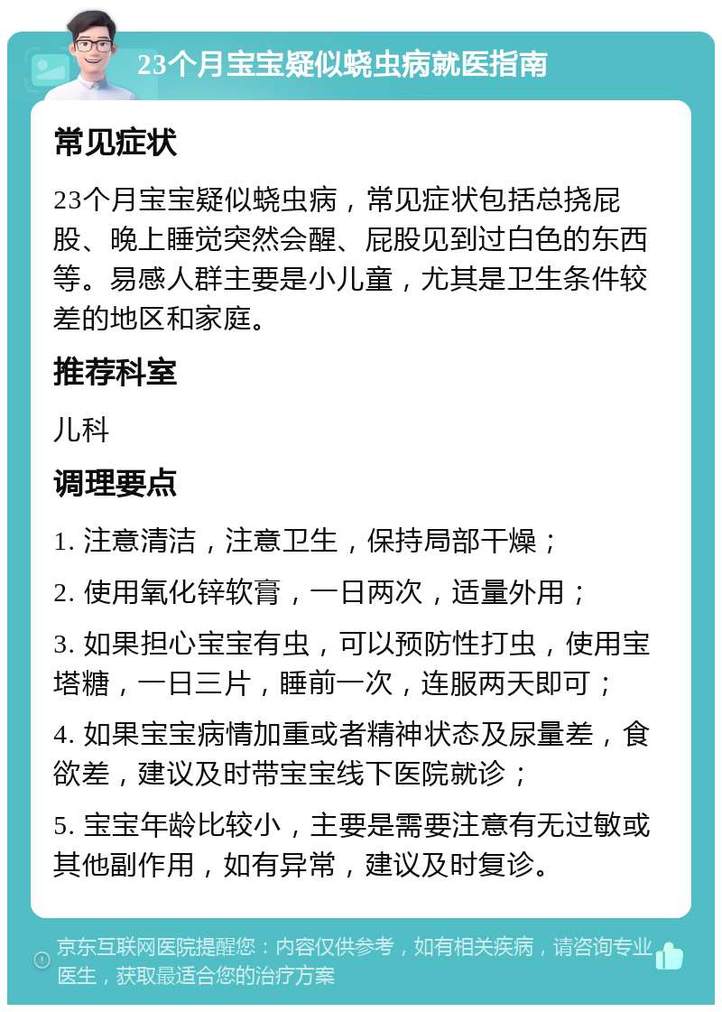 23个月宝宝疑似蛲虫病就医指南 常见症状 23个月宝宝疑似蛲虫病，常见症状包括总挠屁股、晚上睡觉突然会醒、屁股见到过白色的东西等。易感人群主要是小儿童，尤其是卫生条件较差的地区和家庭。 推荐科室 儿科 调理要点 1. 注意清洁，注意卫生，保持局部干燥； 2. 使用氧化锌软膏，一日两次，适量外用； 3. 如果担心宝宝有虫，可以预防性打虫，使用宝塔糖，一日三片，睡前一次，连服两天即可； 4. 如果宝宝病情加重或者精神状态及尿量差，食欲差，建议及时带宝宝线下医院就诊； 5. 宝宝年龄比较小，主要是需要注意有无过敏或其他副作用，如有异常，建议及时复诊。