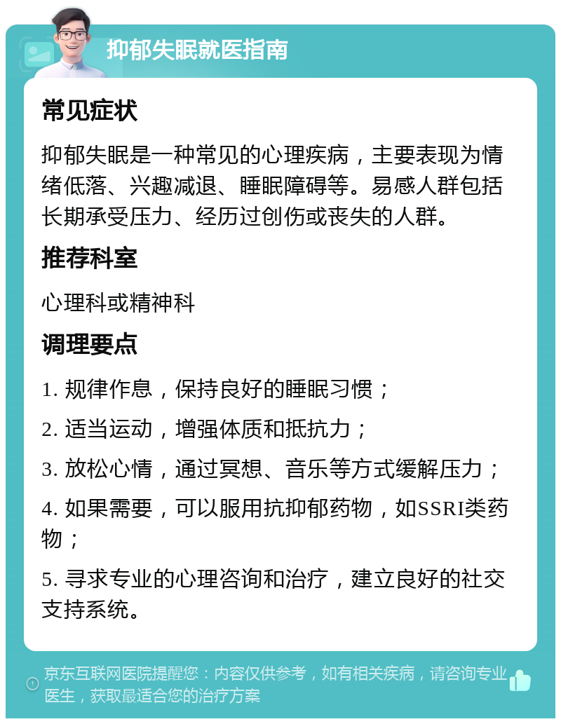 抑郁失眠就医指南 常见症状 抑郁失眠是一种常见的心理疾病，主要表现为情绪低落、兴趣减退、睡眠障碍等。易感人群包括长期承受压力、经历过创伤或丧失的人群。 推荐科室 心理科或精神科 调理要点 1. 规律作息，保持良好的睡眠习惯； 2. 适当运动，增强体质和抵抗力； 3. 放松心情，通过冥想、音乐等方式缓解压力； 4. 如果需要，可以服用抗抑郁药物，如SSRI类药物； 5. 寻求专业的心理咨询和治疗，建立良好的社交支持系统。