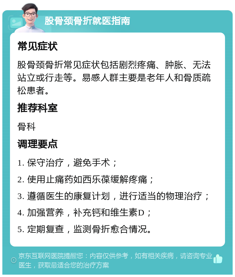 股骨颈骨折就医指南 常见症状 股骨颈骨折常见症状包括剧烈疼痛、肿胀、无法站立或行走等。易感人群主要是老年人和骨质疏松患者。 推荐科室 骨科 调理要点 1. 保守治疗，避免手术； 2. 使用止痛药如西乐葆缓解疼痛； 3. 遵循医生的康复计划，进行适当的物理治疗； 4. 加强营养，补充钙和维生素D； 5. 定期复查，监测骨折愈合情况。