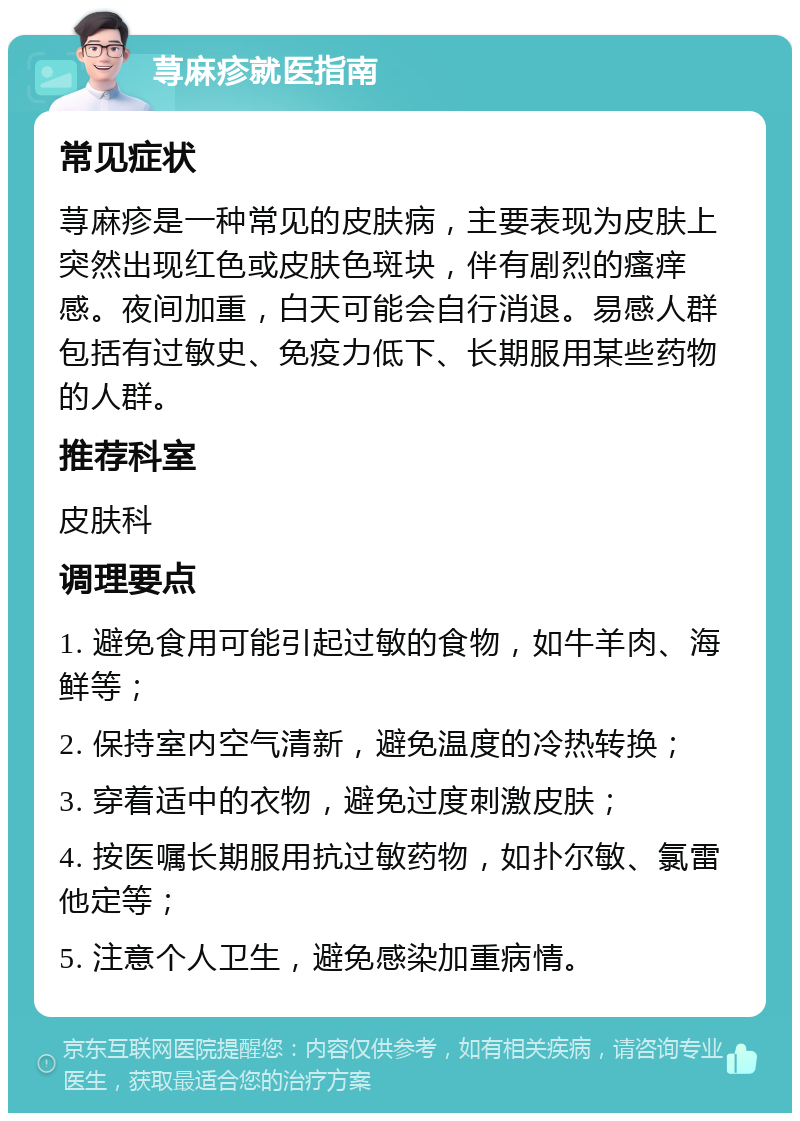 荨麻疹就医指南 常见症状 荨麻疹是一种常见的皮肤病，主要表现为皮肤上突然出现红色或皮肤色斑块，伴有剧烈的瘙痒感。夜间加重，白天可能会自行消退。易感人群包括有过敏史、免疫力低下、长期服用某些药物的人群。 推荐科室 皮肤科 调理要点 1. 避免食用可能引起过敏的食物，如牛羊肉、海鲜等； 2. 保持室内空气清新，避免温度的冷热转换； 3. 穿着适中的衣物，避免过度刺激皮肤； 4. 按医嘱长期服用抗过敏药物，如扑尔敏、氯雷他定等； 5. 注意个人卫生，避免感染加重病情。