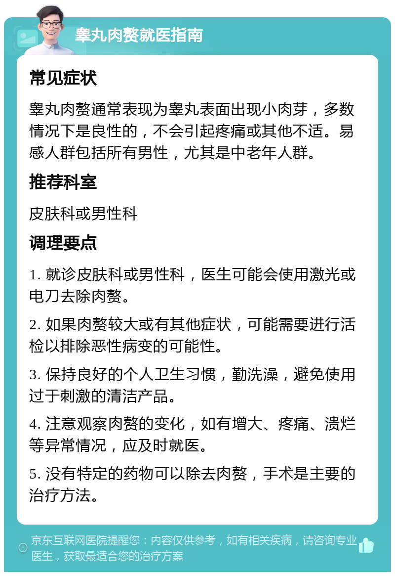 睾丸肉赘就医指南 常见症状 睾丸肉赘通常表现为睾丸表面出现小肉芽，多数情况下是良性的，不会引起疼痛或其他不适。易感人群包括所有男性，尤其是中老年人群。 推荐科室 皮肤科或男性科 调理要点 1. 就诊皮肤科或男性科，医生可能会使用激光或电刀去除肉赘。 2. 如果肉赘较大或有其他症状，可能需要进行活检以排除恶性病变的可能性。 3. 保持良好的个人卫生习惯，勤洗澡，避免使用过于刺激的清洁产品。 4. 注意观察肉赘的变化，如有增大、疼痛、溃烂等异常情况，应及时就医。 5. 没有特定的药物可以除去肉赘，手术是主要的治疗方法。