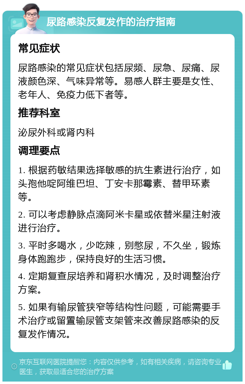 尿路感染反复发作的治疗指南 常见症状 尿路感染的常见症状包括尿频、尿急、尿痛、尿液颜色深、气味异常等。易感人群主要是女性、老年人、免疫力低下者等。 推荐科室 泌尿外科或肾内科 调理要点 1. 根据药敏结果选择敏感的抗生素进行治疗，如头孢他啶阿维巴坦、丁安卡那霉素、替甲环素等。 2. 可以考虑静脉点滴阿米卡星或依替米星注射液进行治疗。 3. 平时多喝水，少吃辣，别憋尿，不久坐，锻炼身体跑跑步，保持良好的生活习惯。 4. 定期复查尿培养和肾积水情况，及时调整治疗方案。 5. 如果有输尿管狭窄等结构性问题，可能需要手术治疗或留置输尿管支架管来改善尿路感染的反复发作情况。